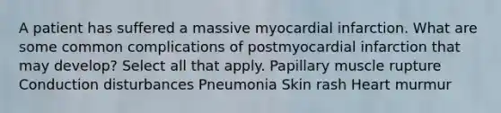 A patient has suffered a massive myocardial infarction. What are some common complications of postmyocardial infarction that may develop? Select all that apply. Papillary muscle rupture Conduction disturbances Pneumonia Skin rash Heart murmur