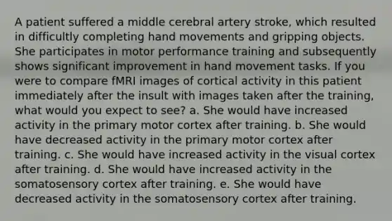 A patient suffered a middle cerebral artery stroke, which resulted in difficultly completing hand movements and gripping objects. She participates in motor performance training and subsequently shows significant improvement in hand movement tasks. If you were to compare fMRI images of cortical activity in this patient immediately after the insult with images taken after the training, what would you expect to see? a. She would have increased activity in the primary motor cortex after training. b. She would have decreased activity in the primary motor cortex after training. c. She would have increased activity in the visual cortex after training. d. She would have increased activity in the somatosensory cortex after training. e. She would have decreased activity in the somatosensory cortex after training.