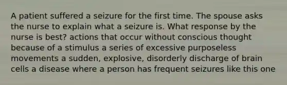 A patient suffered a seizure for the first time. The spouse asks the nurse to explain what a seizure is. What response by the nurse is best? actions that occur without conscious thought because of a stimulus a series of excessive purposeless movements a sudden, explosive, disorderly discharge of brain cells a disease where a person has frequent seizures like this one