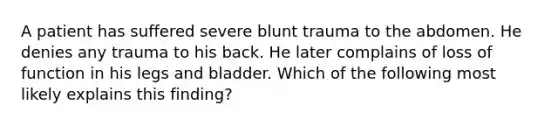 A patient has suffered severe blunt trauma to the abdomen. He denies any trauma to his back. He later complains of loss of function in his legs and bladder. Which of the following most likely explains this finding?