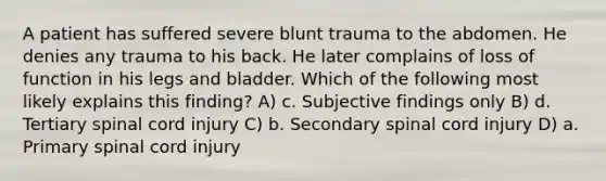 A patient has suffered severe blunt trauma to the abdomen. He denies any trauma to his back. He later complains of loss of function in his legs and bladder. Which of the following most likely explains this finding? A) c. Subjective findings only B) d. Tertiary spinal cord injury C) b. Secondary spinal cord injury D) a. Primary spinal cord injury