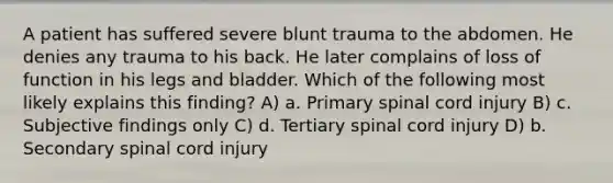 A patient has suffered severe blunt trauma to the abdomen. He denies any trauma to his back. He later complains of loss of function in his legs and bladder. Which of the following most likely explains this finding? A) a. Primary spinal cord injury B) c. Subjective findings only C) d. Tertiary spinal cord injury D) b. Secondary spinal cord injury