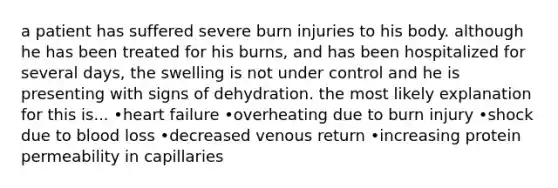 a patient has suffered severe burn injuries to his body. although he has been treated for his burns, and has been hospitalized for several days, the swelling is not under control and he is presenting with signs of dehydration. the most likely explanation for this is... •heart failure •overheating due to burn injury •shock due to blood loss •decreased venous return •increasing protein permeability in capillaries