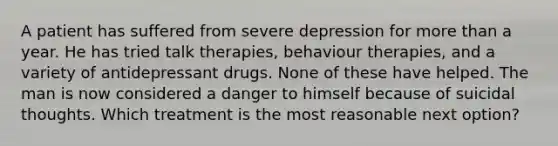 A patient has suffered from severe depression for more than a year. He has tried talk therapies, behaviour therapies, and a variety of antidepressant drugs. None of these have helped. The man is now considered a danger to himself because of suicidal thoughts. Which treatment is the most reasonable next option?