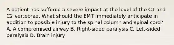 A patient has suffered a severe impact at the level of the C1 and C2 vertebrae. What should the EMT immediately anticipate in addition to possible injury to the spinal column and spinal​ cord? A. A compromised airway B. ​Right-sided paralysis C. ​Left-sided paralysis D. Brain injury