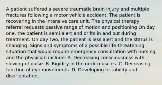 A patient suffered a severe traumatic brain injury and multiple fractures following a motor vehicle accident. The patient is recovering in the intensive care unit. The physical therapy referral requests passive range of motion and positioning On day one, the patient is semi-alert and drifts in and out during treatment. On day two, the patient is less alert and the status is changing. Signs and symptoms of a possible life-threatening situation that would require emergency consultation with nursing and the physician include: A. Decreasing consciousness with slowing of pulse. B. Rigidity in the neck muscles. C. Decreasing function of eye movements. D. Developing irritability and disorientation.