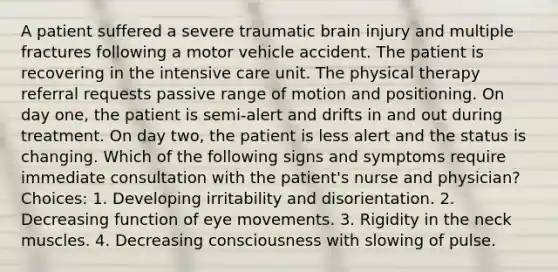 A patient suffered a severe traumatic brain injury and multiple fractures following a motor vehicle accident. The patient is recovering in the intensive care unit. The physical therapy referral requests passive range of motion and positioning. On day one, the patient is semi-alert and drifts in and out during treatment. On day two, the patient is less alert and the status is changing. Which of the following signs and symptoms require immediate consultation with the patient's nurse and physician? Choices: 1. Developing irritability and disorientation. 2. Decreasing function of eye movements. 3. Rigidity in the neck muscles. 4. Decreasing consciousness with slowing of pulse.