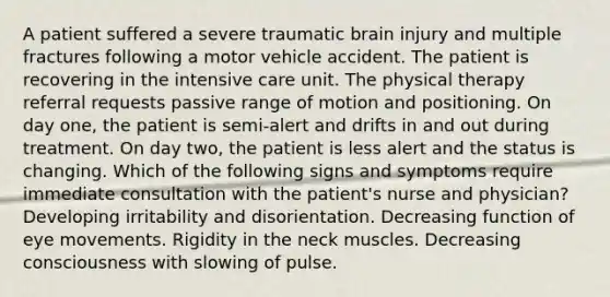 A patient suffered a severe traumatic brain injury and multiple fractures following a motor vehicle accident. The patient is recovering in the intensive care unit. The physical therapy referral requests passive range of motion and positioning. On day one, the patient is semi-alert and drifts in and out during treatment. On day two, the patient is less alert and the status is changing. Which of the following signs and symptoms require immediate consultation with the patient's nurse and physician? Developing irritability and disorientation. Decreasing function of eye movements. Rigidity in the neck muscles. Decreasing consciousness with slowing of pulse.