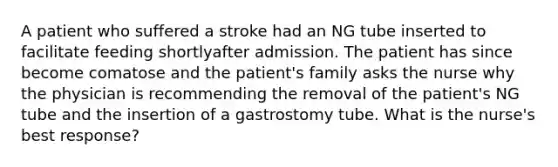 A patient who suffered a stroke had an NG tube inserted to facilitate feeding shortlyafter admission. The patient has since become comatose and the patient's family asks the nurse why the physician is recommending the removal of the patient's NG tube and the insertion of a gastrostomy tube. What is the nurse's best response?