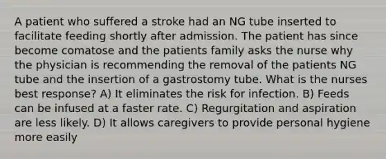 A patient who suffered a stroke had an NG tube inserted to facilitate feeding shortly after admission. The patient has since become comatose and the patients family asks the nurse why the physician is recommending the removal of the patients NG tube and the insertion of a gastrostomy tube. What is the nurses best response? A) It eliminates the risk for infection. B) Feeds can be infused at a faster rate. C) Regurgitation and aspiration are less likely. D) It allows caregivers to provide personal hygiene more easily