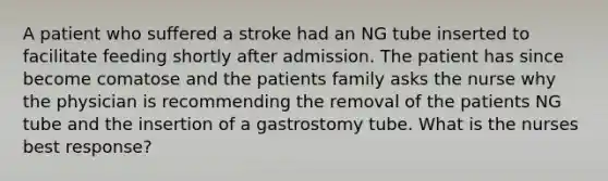 A patient who suffered a stroke had an NG tube inserted to facilitate feeding shortly after admission. The patient has since become comatose and the patients family asks the nurse why the physician is recommending the removal of the patients NG tube and the insertion of a gastrostomy tube. What is the nurses best response?