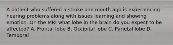 A patient who suffered a stroke one month ago is experiencing hearing problems along with issues learning and showing emotion. On the MRI what lobe in the brain do you expect to be affected? A. Frontal lobe B. Occipital lobe C. Parietal lobe D. Temporal