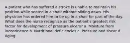 A patient who has suffered a stroke is unable to maintain his position while seated in a chair without sliding down. His physician has ordered him to be up in a chair for part of the day. What does the nurse recognize as the patient's greatest risk factor for development of pressure ulcers? a. Moisture from incontinence b. Nutritional deficiencies c. Pressure and shear d. Aging