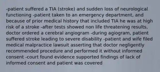 -patient suffered a TIA (stroke) and sudden loss of neurological functioning -patient taken to an emergency department, and because of prior medical history that included TIA he was at high risk of a stroke -after tests showed non life threatening results, doctor ordered a cerebral angiogram -during agiogram, patient suffered stroke leading to severe disability -patient and wife filed medical malpractice lawsuit asserting that doctor negligently recommended procedure and performed it without informed consent -court found evidence supported findings of lack of informed consent and patient was covered