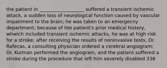 the patient in ___________________ suffered a transient ischemic attack, a sudden loss of neurological function caused by vascular impairment to the brain; he was taken to an emergecny department; because of hte patient's prior medical history, whwich included transient ischemic attacks, he was at high risk for a stroke; after receiving the results of noninvasive tests, Dr. Rafecas, a consulting physician ordered a cerebral angiogram; Dr. Kurman performed the angiogram, and the patient suffered a stroke during the procedure that left him severely disabled 336