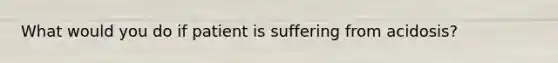 What would you do if patient is suffering from acidosis?