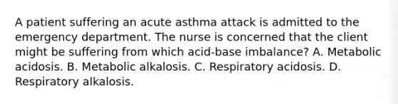 A patient suffering an acute asthma attack is admitted to the emergency department. The nurse is concerned that the client might be suffering from which acid-base imbalance? A. Metabolic acidosis. B. Metabolic alkalosis. C. Respiratory acidosis. D. Respiratory alkalosis.