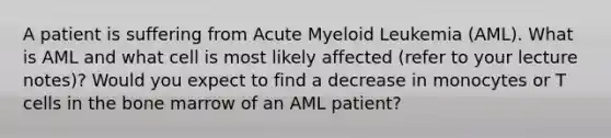 A patient is suffering from Acute Myeloid Leukemia (AML). What is AML and what cell is most likely affected (refer to your lecture notes)? Would you expect to find a decrease in monocytes or T cells in the bone marrow of an AML patient?