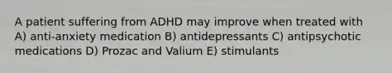 A patient suffering from ADHD may improve when treated with A) anti-anxiety medication B) antidepressants C) antipsychotic medications D) Prozac and Valium E) stimulants