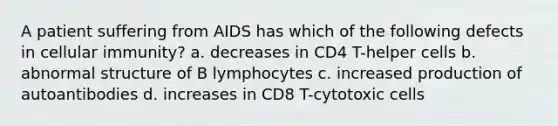 A patient suffering from AIDS has which of the following defects in cellular immunity? a. decreases in CD4 T-helper cells b. abnormal structure of B lymphocytes c. increased production of autoantibodies d. increases in CD8 T-cytotoxic cells