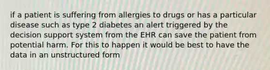 if a patient is suffering from allergies to drugs or has a particular disease such as type 2 diabetes an alert triggered by the decision support system from the EHR can save the patient from potential harm. For this to happen it would be best to have the data in an unstructured form