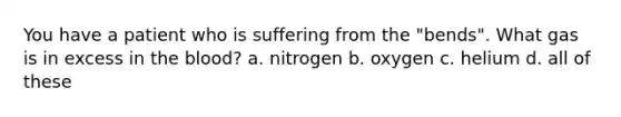 You have a patient who is suffering from the "bends". What gas is in excess in the blood? a. nitrogen b. oxygen c. helium d. all of these