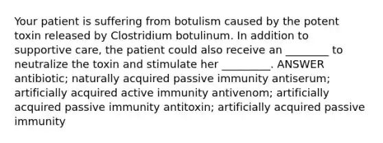 Your patient is suffering from botulism caused by the potent toxin released by Clostridium botulinum. In addition to supportive care, the patient could also receive an ________ to neutralize the toxin and stimulate her _________. ANSWER antibiotic; naturally acquired passive immunity antiserum; artificially acquired active immunity antivenom; artificially acquired passive immunity antitoxin; artificially acquired passive immunity