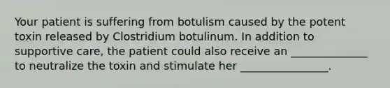 Your patient is suffering from botulism caused by the potent toxin released by Clostridium botulinum. In addition to supportive care, the patient could also receive an ______________ to neutralize the toxin and stimulate her ________________.