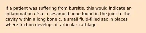 If a patient was suffering from bursitis, this would indicate an inflammation of: a. a sesamoid bone found in the joint b. the cavity within a long bone c. a small fluid-filled sac in places where friction develops d. articular cartilage