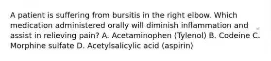 A patient is suffering from bursitis in the right elbow. Which medication administered orally will diminish inflammation and assist in relieving pain? A. Acetaminophen (Tylenol) B. Codeine C. Morphine sulfate D. Acetylsalicylic acid (aspirin)