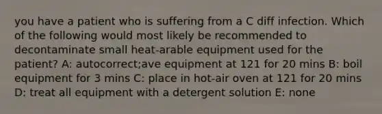 you have a patient who is suffering from a C diff infection. Which of the following would most likely be recommended to decontaminate small heat-arable equipment used for the patient? A: autocorrect;ave equipment at 121 for 20 mins B: boil equipment for 3 mins C: place in hot-air oven at 121 for 20 mins D: treat all equipment with a detergent solution E: none