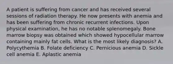 A patient is suffering from cancer and has received several sessions of radiation therapy. He now presents with anemia and has been suffering from chronic recurrent infections. Upon physical examination, he has no notable splenomegaly. Bone marrow biopsy was obtained which showed hypocellular marrow containing mainly fat cells. What is the most likely diagnosis? A. Polycythemia B. Folate deficiency C. Pernicious anemia D. Sickle cell anemia E. Aplastic anemia