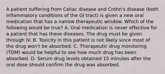 A patient suffering from Celiac disease and Crohn's disease (both inflammatory conditions of the GI tract) is given a new oral medication that has a narrow therapeutic window. Which of the following would be true? A. Oral medication is never effective for a patient that has these diseases. The drug must be given through IV. B. Toxicity in this patient is not likely since most of the drug won't be absorbed. C. Therapeutic drug monitoring (TDM) would be helpful to see how much drug has been absorbed. D. Serum drug levels obtained 15 minutes after the oral dose should confirm the drug was absorbed.