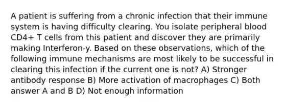 A patient is suffering from a chronic infection that their immune system is having difficulty clearing. You isolate peripheral blood CD4+ T cells from this patient and discover they are primarily making Interferon-y. Based on these observations, which of the following immune mechanisms are most likely to be successful in clearing this infection if the current one is not? A) Stronger antibody response B) More activation of macrophages C) Both answer A and B D) Not enough information