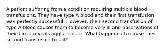 A patient suffering from a condition requiring multiple blood transfusions. They have type A blood and their first transfusion was perfectly successful. However, their second transfusion of type A blood causes them to become very ill and observations of their blood reveals agglutination. What happened to cause their second transfusion to fail?