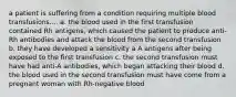 a patient is suffering from a condition requiring multiple blood transfusions.... a. the blood used in the first transfusion contained Rh antigens, which caused the patient to produce anti-Rh antibodies and attack the blood from the second transfusion b. they have developed a sensitivity a A antigens after being exposed to the first transfusion c. the second transfusion must have had anti-A antibodies, which began attacking their blood d. the blood used in the second transfusion must have come from a pregnant woman with Rh-negative blood