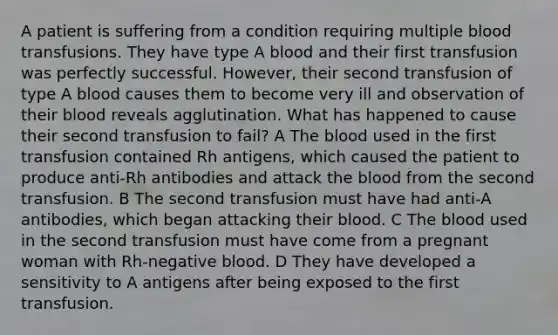 A patient is suffering from a condition requiring multiple blood transfusions. They have type A blood and their first transfusion was perfectly successful. However, their second transfusion of type A blood causes them to become very ill and observation of their blood reveals agglutination. What has happened to cause their second transfusion to fail? A The blood used in the first transfusion contained Rh antigens, which caused the patient to produce anti-Rh antibodies and attack the blood from the second transfusion. B The second transfusion must have had anti-A antibodies, which began attacking their blood. C The blood used in the second transfusion must have come from a pregnant woman with Rh-negative blood. D They have developed a sensitivity to A antigens after being exposed to the first transfusion.