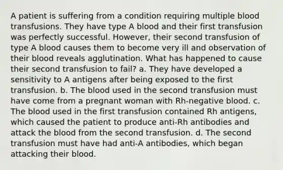 A patient is suffering from a condition requiring multiple blood transfusions. They have type A blood and their first transfusion was perfectly successful. However, their second transfusion of type A blood causes them to become very ill and observation of their blood reveals agglutination. What has happened to cause their second transfusion to fail? a. They have developed a sensitivity to A antigens after being exposed to the first transfusion. b. The blood used in the second transfusion must have come from a pregnant woman with Rh-negative blood. c. The blood used in the first transfusion contained Rh antigens, which caused the patient to produce anti-Rh antibodies and attack the blood from the second transfusion. d. The second transfusion must have had anti-A antibodies, which began attacking their blood.