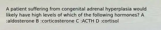 A patient suffering from congenital adrenal hyperplasia would likely have high levels of which of the following hormones? A :aldosterone B :corticosterone C :ACTH D :cortisol