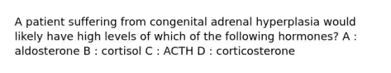 A patient suffering from congenital adrenal hyperplasia would likely have high levels of which of the following hormones? A : aldosterone B : cortisol C : ACTH D : corticosterone