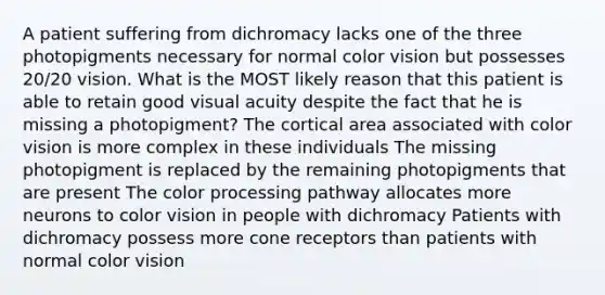 A patient suffering from dichromacy lacks one of the three photopigments necessary for normal color vision but possesses 20/20 vision. What is the MOST likely reason that this patient is able to retain good visual acuity despite the fact that he is missing a photopigment? The cortical area associated with color vision is more complex in these individuals The missing photopigment is replaced by the remaining photopigments that are present The color processing pathway allocates more neurons to color vision in people with dichromacy Patients with dichromacy possess more cone receptors than patients with normal color vision