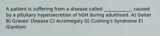 A patient is suffering from a disease called ____________, caused by a pituitary hypersecretion of hGH during adulthood. A) Goiter B) Graves' Disease C) Acromegaly D) Cushing's Syndrome E) Giantism