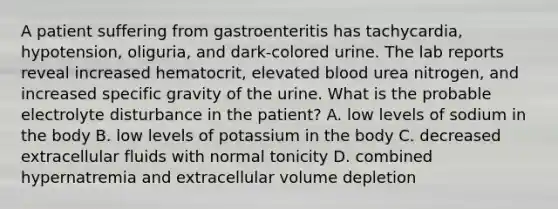 A patient suffering from gastroenteritis has tachycardia, hypotension, oliguria, and dark-colored urine. The lab reports reveal increased hematocrit, elevated blood urea nitrogen, and increased specific gravity of the urine. What is the probable electrolyte disturbance in the patient? A. low levels of sodium in the body B. low levels of potassium in the body C. decreased extracellular fluids with normal tonicity D. combined hypernatremia and extracellular volume depletion