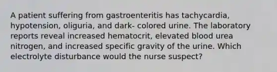 A patient suffering from gastroenteritis has tachycardia, hypotension, oliguria, and dark- colored urine. The laboratory reports reveal increased hematocrit, elevated blood urea nitrogen, and increased specific gravity of the urine. Which electrolyte disturbance would the nurse suspect?