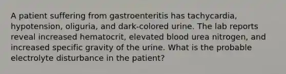 A patient suffering from gastroenteritis has tachycardia, hypotension, oliguria, and dark-colored urine. The lab reports reveal increased hematocrit, elevated blood urea nitrogen, and increased specific gravity of the urine. What is the probable electrolyte disturbance in the patient?