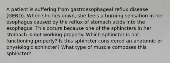 A patient is suffering from gastroesophageal reflux disease (GERD). When she lies down, she feels a burning sensation in her esophagus caused by the reflux of stomach acids into the esophagus. This occurs because one of the sphincters in her stomach is not working properly. Which sphincter is not functioning properly? Is this sphincter considered an anatomic or physiologic sphincter? What type of muscle composes this sphincter?