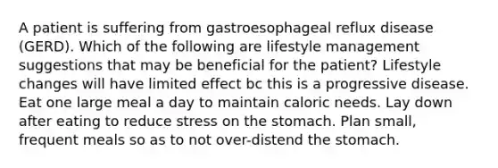 A patient is suffering from gastroesophageal reflux disease (GERD). Which of the following are lifestyle management suggestions that may be beneficial for the patient? Lifestyle changes will have limited effect bc this is a progressive disease. Eat one large meal a day to maintain caloric needs. Lay down after eating to reduce stress on the stomach. Plan small, frequent meals so as to not over-distend the stomach.