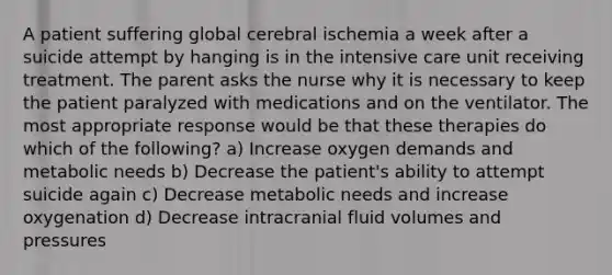 A patient suffering global cerebral ischemia a week after a suicide attempt by hanging is in the intensive care unit receiving treatment. The parent asks the nurse why it is necessary to keep the patient paralyzed with medications and on the ventilator. The most appropriate response would be that these therapies do which of the following? a) Increase oxygen demands and metabolic needs b) Decrease the patient's ability to attempt suicide again c) Decrease metabolic needs and increase oxygenation d) Decrease intracranial fluid volumes and pressures