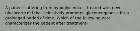 A patient suffering from hypoglycemia is treated with new glucocorticoid that selectively promotes gluconeogenesis for a prolonged period of time. Which of the following best characterizes the patient after treatment?