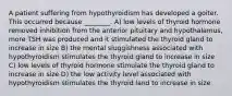 A patient suffering from hypothyroidism has developed a goiter. This occurred because ________. A) low levels of thyroid hormone removed inhibition from the anterior pituitary and hypothalamus, more TSH was produced and it stimulated the thyroid gland to increase in size B) the mental sluggishness associated with hypothyroidism stimulates the thyroid gland to increase in size C) low levels of thyroid hormone stimulate the thyroid gland to increase in size D) the low activity level associated with hypothyroidism stimulates the thyroid land to increase in size